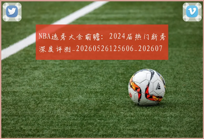 NBA选秀大会前瞻:2024届热门新秀深度评测_20260526125606_20260703202538