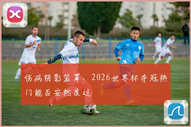 伤病阴影笼罩,2026世界杯夺冠热门能否安然度过