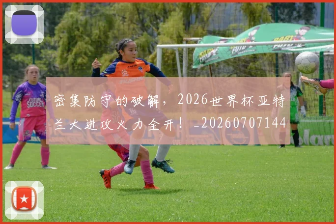 密集防守的破解,2026世界杯亚特兰大进攻火力全开!_20260707144826