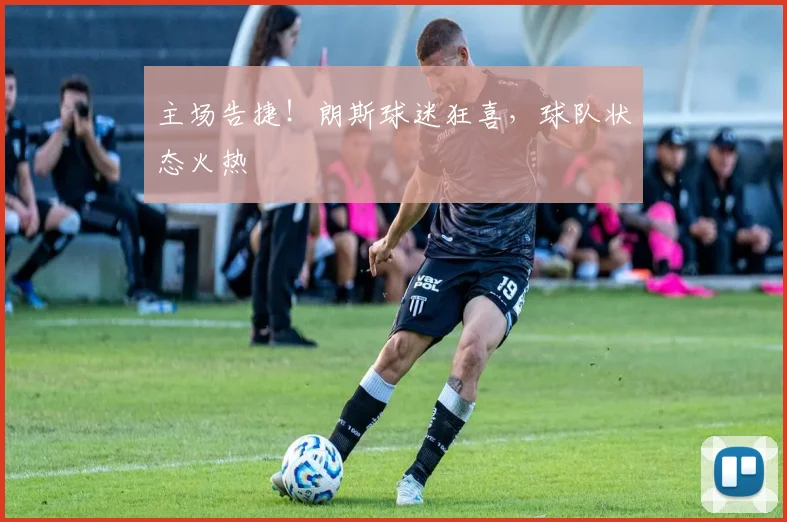 主场告捷!朗斯球迷狂喜,球队状态火热