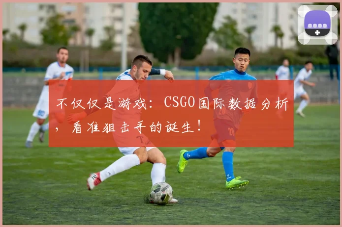 不仅仅是游戏:CSGO国际数据分析,看准狙击手的诞生!