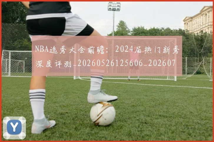NBA选秀大会前瞻:2024届热门新秀深度评测_20260526125606_20260703202538