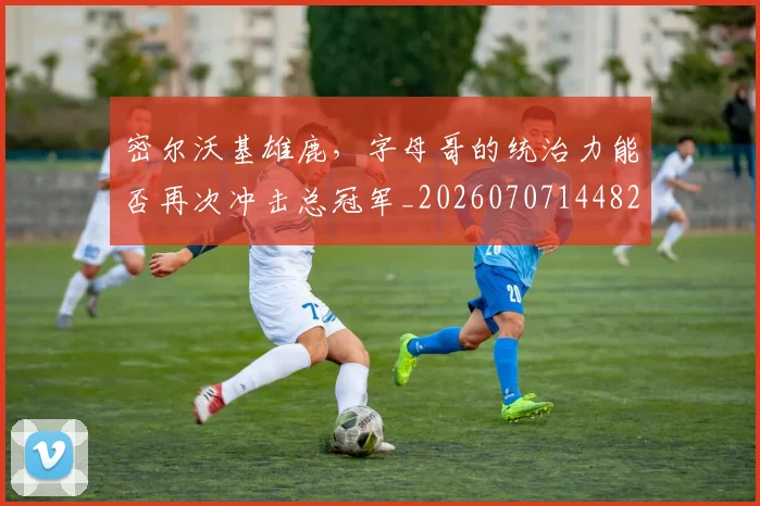 密尔沃基雄鹿,字母哥的统治力能否再次冲击总冠军_20260707144823