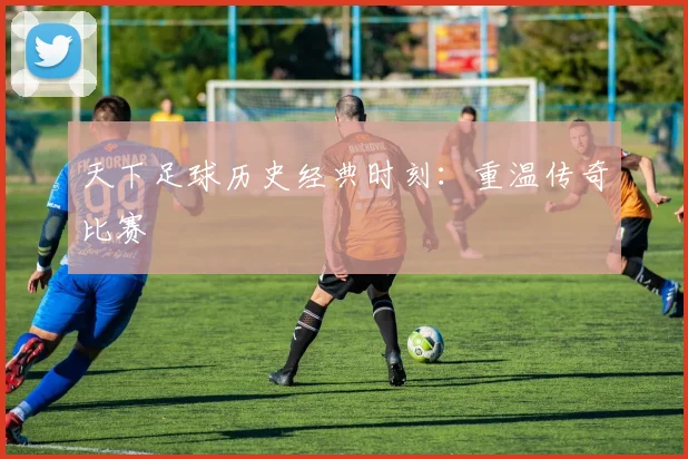 天下足球历史经典时刻：重温传奇比赛