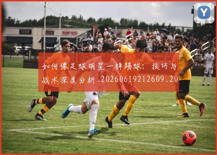 如何像足球明星一样踢球：技巧与战术深度分析_20260619212609_20260707022711
