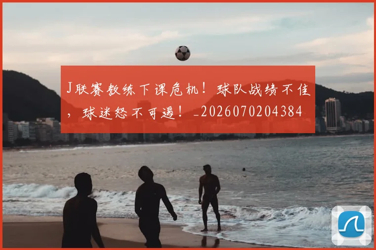 J联赛教练下课危机!球队战绩不佳,球迷怒不可遏!_20260702043843