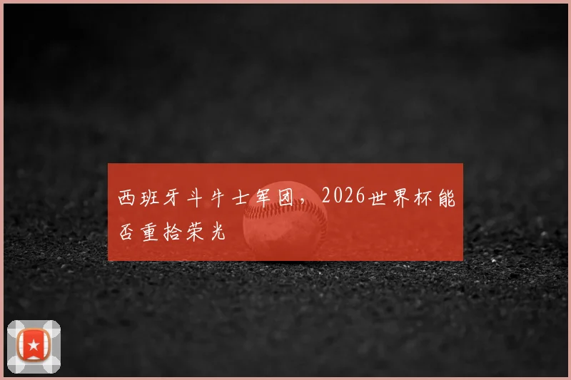 西班牙斗牛士军团,2026世界杯能否重拾荣光